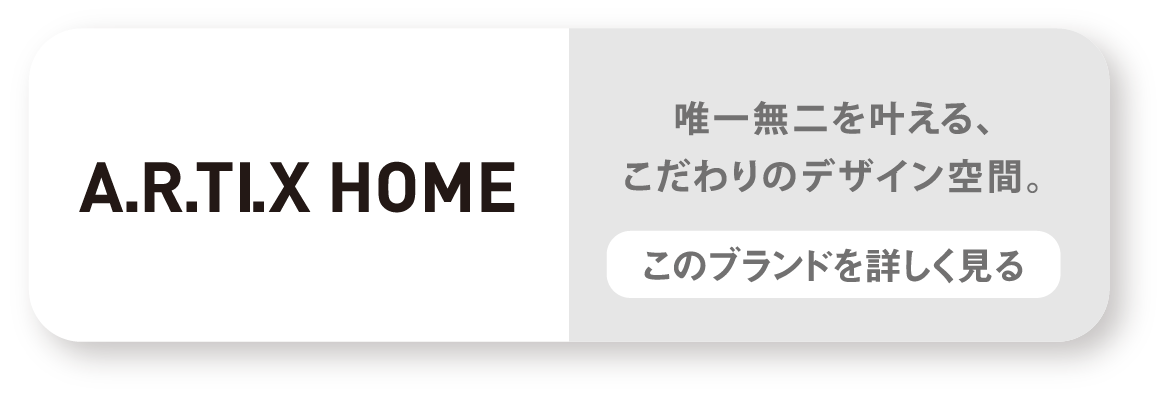 A.R.TI.X HOME　唯一無二を叶える、こだわりのデザイン空間。　このブランドを詳しく見る